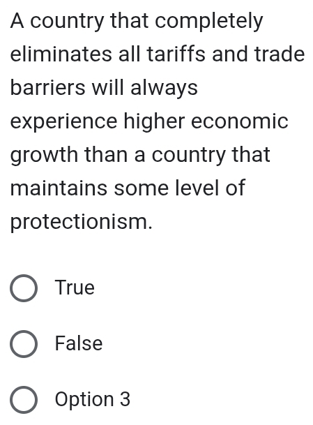 A country that completely
eliminates all tariffs and trade
barriers will always
experience higher economic
growth than a country that
maintains some level of
protectionism.
True
False
Option 3