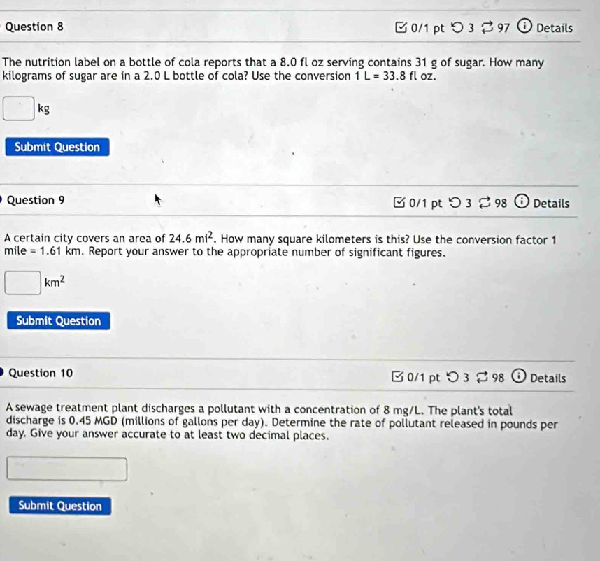つ 3 % 97 Details 
The nutrition label on a bottle of cola reports that a 8.0 fl oz serving contains 31 g of sugar. How many
kilograms of sugar are in a 2.0 L bottle of cola? Use the conversion 1L=33.8fl oz.
□ kg
Submit Question 
Question 9 3 0/1 pt 98 Details 
A certain city covers an area of 24.6mi^2. How many square kilometers is this? Use the conversion factor 1
mile =1.61km. Report your answer to the appropriate number of significant figures.
□ km^2
Submit Question 
Question 10 ✔ 0/1 pt O3dot approx  98 Details 
A sewage treatment plant discharges a pollutant with a concentration of 8 mg/L. The plant's total 
discharge is 0.45 MGD (millions of gallons per day). Determine the rate of pollutant released in pounds per
day. Give your answer accurate to at least two decimal places. 
Submit Question