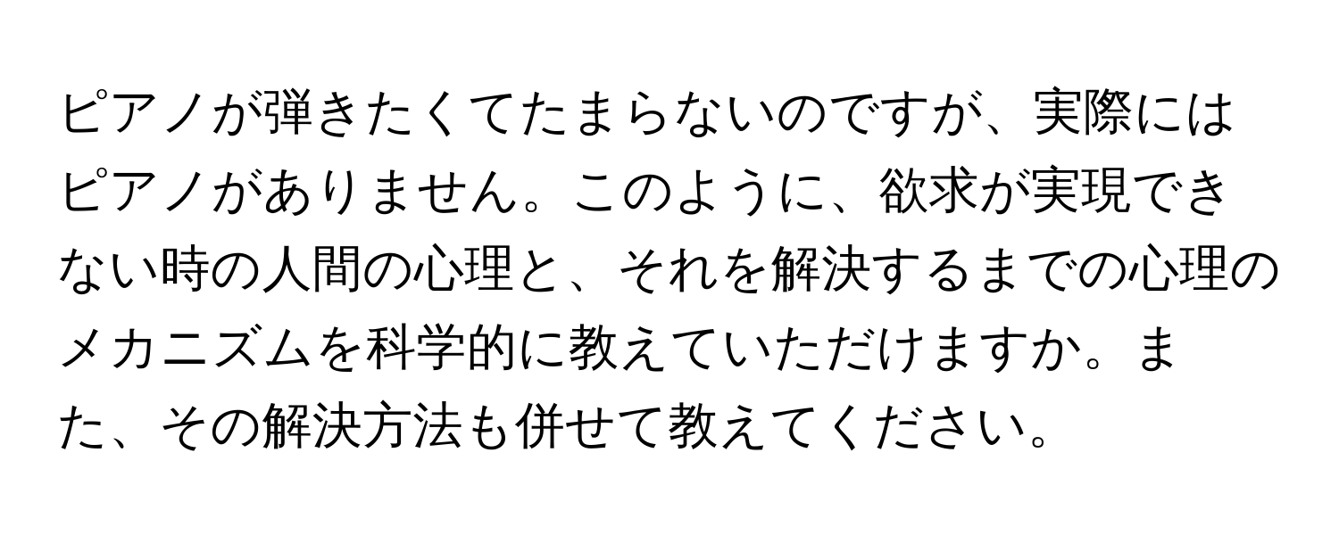 ピアノが弾きたくてたまらないのですが、実際にはピアノがありません。このように、欲求が実現できない時の人間の心理と、それを解決するまでの心理のメカニズムを科学的に教えていただけますか。また、その解決方法も併せて教えてください。