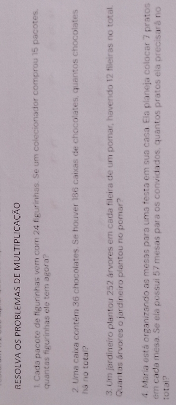 RESOLVA OS PROBLEMAS DE MULTIPLICAÇÃo 
1. Cada pacote de figurinhas vem com 24 figurinhas. Se um colecionador comprou 15 pacotes. 
quantas figurinhas ele tem agora? 
2. Uma caixa contém 36 chocolates. Se houver 186 caixas de chocolates, quantos chocolates 
há no total? 
3. Um jardineiro plantou 252 árvores em cada fileira de um pomar, havendo 12 fileiras no total. 
Quantas árvores o jardineiro plantou no pomar? 
4. Maria está organizando as mesas para uma festa em sua casa. Ela planeja colocar 7 pratos 
em cada mesa. Se ela possui 57 mesas para os convidados, quantos pratos ela precisará no 
total?