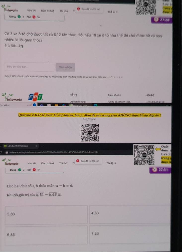 Lnr é
Nolympic Vào thi Đào trị tui Thi thử Ban đã mǎ lớ1 sai Thể dưue l
Đùng 2 16

Có 5 xe ô tỏ chở được tất cả 8, 12 tấn thóc. Hỏi nếu 18 xe ô tô như thể thì chở được tất cả bao
nhiêu ki-lô-gam thóc?
Trả lời:...kg.
Đáp án của ban.. Xác nhân
Lưu ý : Đối với các môn toán và khoo học tự nhiên học sinh chỉ được nhập số và các loại dầu sau: . .; / ~ + > a, b thỏa mãn: a-b=6. 
Khi đó giá trị của overline a,51-overline b,68 là
5, 83 4, 83
6, 83 7, 83