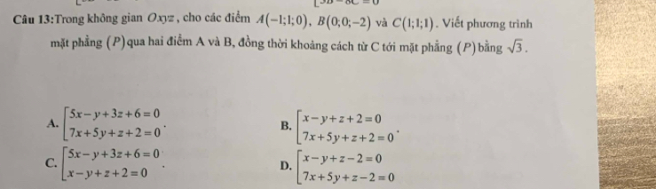 Trong không gian Oxyz , cho các điểm A(-1;1;0), B(0;0;-2) và C(1;1;1). Viết phương trình
mặt phẳng (P)qua hai điểm A và B, đồng thời khoảng cách từ C tới mặt phẳng (P)bằng sqrt(3).
A. beginarrayl 5x-y+3z+6=0 7x+5y+z+2=0endarray.. B. beginarrayl x-y+z+2=0 7x+5y+z+2=0endarray..
C. beginbmatrix 5x-y+3z+6=0 x-y+z+2=0endarray.. beginarrayl x-y+z-2=0 7x+5y+z-2=0endarray.
D.