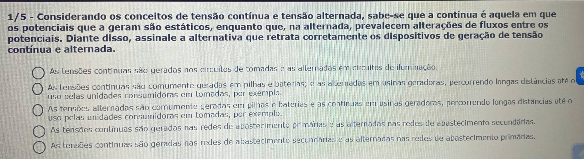 1/5 - Considerando os conceitos de tensão contínua e tensão alternada, sabe-se que a contínua é aquela em que
os potenciais que a geram são estáticos, enquanto que, na alternada, prevalecem alterações de fluxos entre os
potenciais. Diante disso, assinale a alternativa que retrata corretamente os dispositivos de geração de tensão
contínua e alternada.
As tensões contínuas são geradas nos circuitos de tomadas e as alternadas em circuitos de iluminação.
As tensões contínuas são comumente geradas em pilhas e baterias; e as alternadas em usinas geradoras, percorrendo longas distâncias até o
uso pelas unidades consumidoras em tomadas, por exemplo.
As tensões alternadas são comumente geradas em pilhas e baterias e as contínuas em usinas geradoras, percorrendo longas distâncias até o
uso pelas unidades consumidoras em tomadas, por exemplo.
As tensões contínuas são geradas nas redes de abastecimento primárias e as alternadas nas redes de abastecimento secundárias.
As tensões contínuas são geradas nas redes de abastecimento secundárias e as alternadas nas redes de abastecimento primárias.