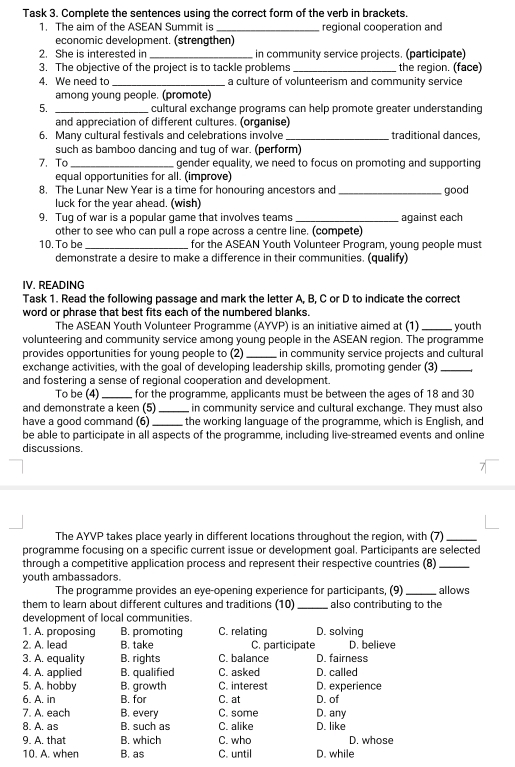 Task 3. Complete the sentences using the correct form of the verb in brackets.
1. The aim of the ASEAN Summit is regional cooperation and
economic development. (strengthen)
2. She is interested in _in community service projects. (participate)
3. The objective of the project is to tackle problems the region. (face)
4. We need to _a culture of volunteerism and community service
among young people. (promote)
5. _cultural exchange programs can help promote greater understanding
and appreciation of different cultures. (organise)
6. Many cultural festivals and celebrations involve _traditional dances,
such as bamboo dancing and tug of war. (perform)
7. To gender equality, we need to focus on promoting and supporting
equal opportunities for all. (improve)
8. The Lunar New Year is a time for honouring ancestors and _good
luck for the year ahead. (wish)
9. Tug of war is a popular game that involves teams against each
other to see who can pull a rope across a centre line. (compete)
10. To be_ for the ASEAN Youth Volunteer Program, young people must
demonstrate a desire to make a difference in their communities. (qualify)
IV. READING
Task 1. Read the following passage and mark the letter A, B, C or D to indicate the correct
word or phrase that best fits each of the numbered blanks.
The ASEAN Youth Volunteer Programme (AYVP) is an initiative aimed at (1)_ youth
volunteering and community service among young people in the ASEAN region. The programme
provides opportunities for young people to (2) in community service projects and cultural
exchange activities, with the goal of developing leadership skills, promoting gender (3)_
and fostering a sense of regional cooperation and development.
To be (4) for the programme, applicants must be between the ages of 18 and 30
and demonstrate a keen (5)_ in community service and cultural exchange. They must also
have a good command (6) the working language of the programme, which is English, and
be able to participate in all aspects of the programme, including live-streamed events and online
discussions.
The AYVP takes place yearly in different locations throughout the region, with (7)_
programme focusing on a specific current issue or development goal. Participants are selected
through a competitive application process and represent their respective countries (8)_
youth ambassadors.
The programme provides an eye-opening experience for participants, (9) allows
them to learn about different cultures and traditions (10) also contributing to the
development of local communities.
1. A. proposing B. promoting C. relating D. solving
2. A. lead B. take C. participate D. believe
3. A. equality B. rights C. balance D. fairness
4. A. applied B. qualified C. asked D. called
5. A. hobby B. growth C. interest D. experience
6. A. in B. for C. at D. of
C. some D. any
7. A. each B. every C. alike D. like
8. A. as B. such as
9. A. that B. which C. who D. whose
10. A. when B. as C. until D. while