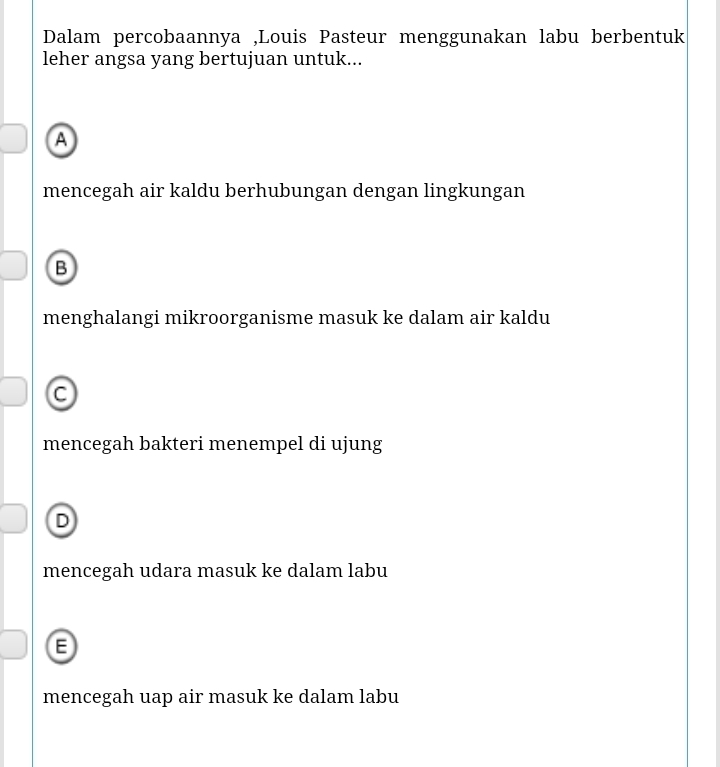 Dalam percobaannya ,Louis Pasteur menggunakan labu berbentuk
leher angsa yang bertujuan untuk...
A
mencegah air kaldu berhubungan dengan lingkungan
B
menghalangi mikroorganisme masuk ke dalam air kaldu
mencegah bakteri menempel di ujung
D
mencegah udara masuk ke dalam labu
E
mencegah uap air masuk ke dalam labu