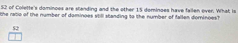52 of Colette's dominoes are standing and the other 15 dominoes have fallen over. What is 
the ratio of the number of dominoes still standing to the number of fallen dominoes?
52