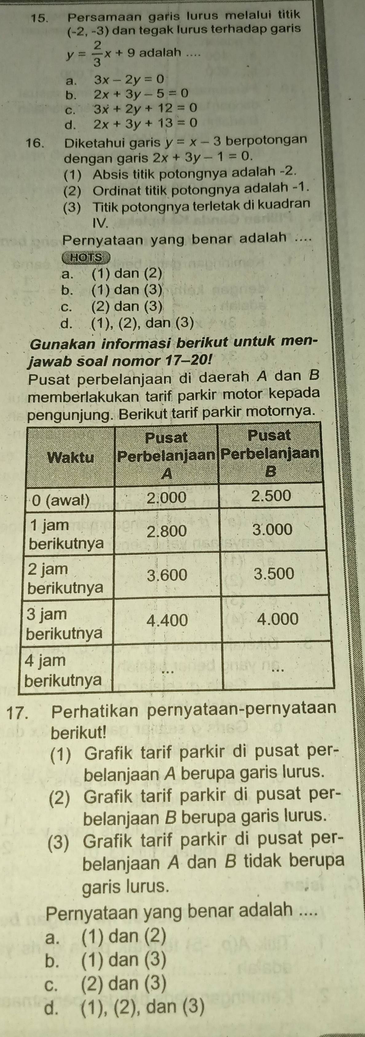 Persamaan garis lurus melalui titik
(-2,-3) dan tegak lurus terhadap garis
y= 2/3 x+9 adalah ....
a. 3x-2y=0
b. 2x+3y-5=0
C. 3x+2y+12=0
d. 2x+3y+13=0
16. Diketahui garis y=x-3 berpotongan
dengan garis 2x+3y-1=0. 
(1) Absis titik potongnya adalah -2.
(2) Ordinat titik potongnya adalah -1.
(3) Titik potongnya terletak di kuadran
IV.
Pernyataan yang benar adalah ....
HOTS
a. (1) dan (2)
b. (1) dan (3)
c. (2) dan (3)
d. (1), (2), dan (3)
Gunakan informasi berikut untuk men-
jawab soal nomor 17-20!
Pusat perbelanjaan di daerah A dan B
memberlakukan tarif parkir motor kepada
f parkir motornya.
17. Perhatikan pernyataan-pernyataan
berikut!
(1) Grafik tarif parkir di pusat per-
belanjaan A berupa garis lurus.
(2) Grafik tarif parkir di pusat per-
belanjaan B berupa garis lurus.
(3) Grafik tarif parkir di pusat per-
belanjaan A dan B tidak berupa
garis lurus.
Pernyataan yang benar adalah ....
a. (1) dan (2)
b. (1) dan (3)
c. (2) dan (3)
d. (1), (2), dan (3)