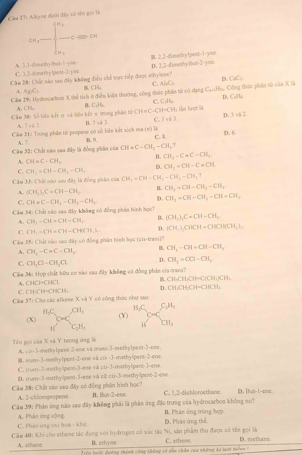 Cầu 27: Alkyne dưới đây có tên gọi là
cn_3-beginarrayl cn_3 -c=cnclosecirclecircleendarray.
B. 2,2-đimethylpent-1-yne.
A. 3.3-dimethylbut-1-yne.
C. 3,3-dimethylpent-2-yne. D. 2,2-dimethylbut-2-yne.
D. CaC_2.
Câu 28: Chất nào sau đây không điều chế trực tiếp được ethylene?
C. Al_4C_3.
B. CH_4.
A. Ag_2C_2.
Câu 29: Hydrocarbon X thể tích ở điều kiện thường, công thức phân tử có dạng C_x+1H_3x. Công thức phân tử của X là
A. CH_4
B. C_2H_6. C. C₃H₆. D. C₄H₃.
Câu 30: Số liên kết σ và liên kết π trong phân tử CHequiv C-CH=CH_2 lần lượt là
A. 7 và 2. B. 7 và 3. C. 3 và 3. D. 3 và 2.
Câu 31: Trong phân tử propene có số liên kết xich ma (σ) là D. 6.
A. 7. B. 9.
C. 8.
Câu 32: Chất nào sau đây là đồng phân của CHequiv C-CH_2-CH_3?
B. CH_3-Cequiv C-CH_3.
A. CHequiv C-CH_3.
D. CH_2=CH-Cequiv CH.
C. CH_2=CH-CH_2-CH_3.
Câu 33: Chất nào sau đây là đồng phân của CH_2=CH-CH_2-CH_2-CH_3 ?
A. (CH_3)_2C=CH-CH_3.
B. CH_2=CH-CH_2-CH_3.
C. CHequiv C-CH_2-CH_2-CH_3.
D. CH_2=CH-CH_2-CH=CH_2.
Câu 34: Chất nào sau đây không có đồng phân hình học?
A. CH_3-CH=CH-CH_3. B. (CH_3)_2C=CH-CH_3.
D.
C. CH_3-CH=CH-CH(CH_3)_2. (CH_3)_2CHCH=CHCH(CH_3)_2.
Câu 35: Chất nào sau đây có đồng phân hình học (cis-trans)?
A. CH_3-Cequiv C-CH_3.
B. CH_3-CH=CH-CH_3.
C. CH_2Cl-CH_2Cl.
D. CH_2=CCl-CH_3.
Câu 36: Hợp chất hữu cơ nào sau đây không có đồng phân cis-trans?
A. CHCI=CHCI.
B. CH_3CH_2CH=C(CH_3)CH_3.
C. CH_3CH=CHCH_3.
D. CH_3CH_2CH=CHCH_3.
Câu 37: Cho các alkene X và Y có công thức như sau:
(X) (Y) beginarrayr H_3C Hendarray C=C_CH_3
Tên gọi của X và Y tương ứng là
A. cis-3-methylpent-2-ene và trans-3-methylpent-3-ene.
B. trans-3-methylpent-2-ene và cis -3-methylpent-2-ene.
C. trans-3-methylpent-3-ene và cis-3-methylpent-3-ene.
D. trans-3-methylpent-3-ene và cữ cis-3-methylpent-2-ene.
Câu 38: Chất nào sau đây có đồng phân hình học?
A. 2-chloropropene. B. But-2-ene. C. 1,2-dichloroethane. D. But-1-ene.
Câu 39: Phản ứng nào sau đây không phải là phản ứng đặc trưng của hydrocarbon không no?
A. Phản ứng cộng. B. Phản ứng trùng hợp.
C. Phản ứng oxi hoá - khứ. D. Phản ứng thể.
Câu 40: Khi cho ethene tác dụng với hydrogen có xúc tác Ni, sản phẩm thu được có tên gọi là
A. ethane. B. ethyne.
C. ethene. D. methane.
Trên bước đường thành công không có dấu chân của những kể lười biến