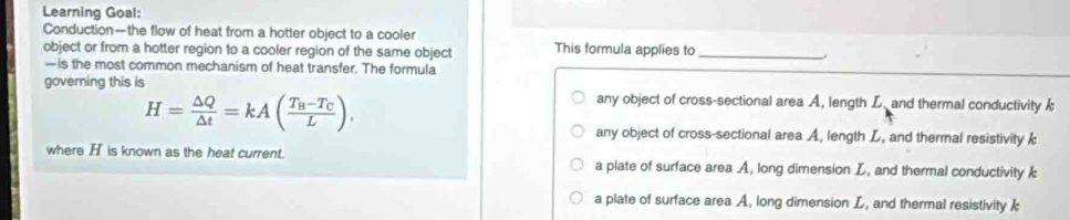 Learning Goal:
Conduction—the flow of heat from a hotter object to a cooler
object or from a hotter region to a cooler region of the same object This formula applies to_
—is the most common mechanism of heat transfer. The formula
governing this is any object of cross-sectional area A, length L. and thermal conductivity
H= △ Q/△ t =kA(frac T_B-T_CL).
any object of cross-sectional area A, length L, and thermal resistivity 
where H is known as the heat current. a plate of surface area A, long dimension L, and thermal conductivity k
a plate of surface area A, long dimension L, and thermal resistivity k