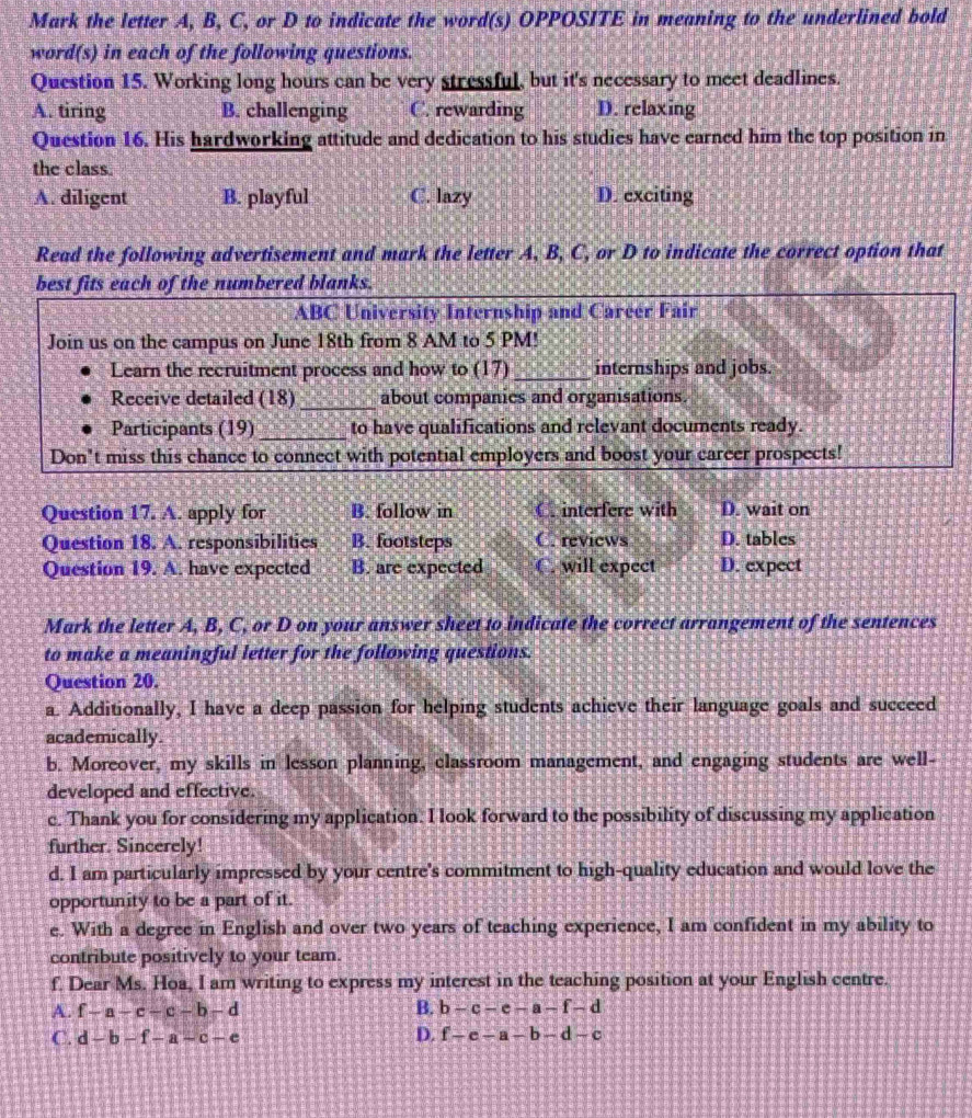 Mark the letter A, B, C, or D to indicate the word(s) OPPOSITE in meaning to the underlined bold
word(s) in each of the following questions.
Question 15. Working long hours can be very stressful, but it's necessary to meet deadlines.
A. tiring B. challenging C. rewarding D. relaxing
Question 16. His hardworking attitude and dedication to his studies have earned him the top position in
the class.
A. diligent B. playful C. lazy D. exciting
Read the following advertisement and mark the letter A, B, C, or D to indicate the correct option that
best fits each of the numbered blanks.
ABC University Internship and Career Fair
Join us on the campus on June 18th from 8 AM to 5 PM!
Learn the recruitment process and how to (17)_ internships and jobs.
Receive detailed (18)_ about companies and organisations.
Participants (19) _to have qualifications and relevant documents ready.
Don't miss this chance to connect with potential employers and boost your career prospects!
Question 17. A. apply for B. follow in C. interfere with D. wait on
Question 18. A. responsibilities B. footsteps C. reviews D. tables
Question 19. A. have expected B. are expected C. will expect D. expect
Mark the letter A, B, C, or D on your answer sheet to indicate the correct arrangement of the sentences
to make a meaningful letter for the following questions.
Question 20.
a. Additionally, I have a deep passion for helping students achieve their language goals and succeed
academically.
b. Moreover, my skills in lesson planning, classroom management, and engaging students are well-
developed and effective.
c. Thank you for considering my application. I look forward to the possibility of discussing my application
further. Sincerely!
d. I am particularly impressed by your centre's commitment to high-quality education and would love the
opportunity to be a part of it.
e. With a degree in English and over two years of teaching experience, I am confident in my ability to
contribute positively to your team.
f. Dear Ms. Hoa, I am writing to express my interest in the teaching position at your English centre.
A. f-a-c-c-b-d B. b-c-e-a-f-d
C. d-b-f-a-c-e D. f-e-a-b-d-c