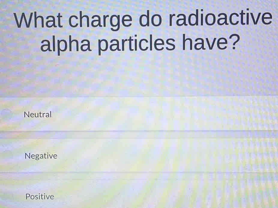 What charge do radioactive
alpha particles have?
Neutral
Negative
Positive