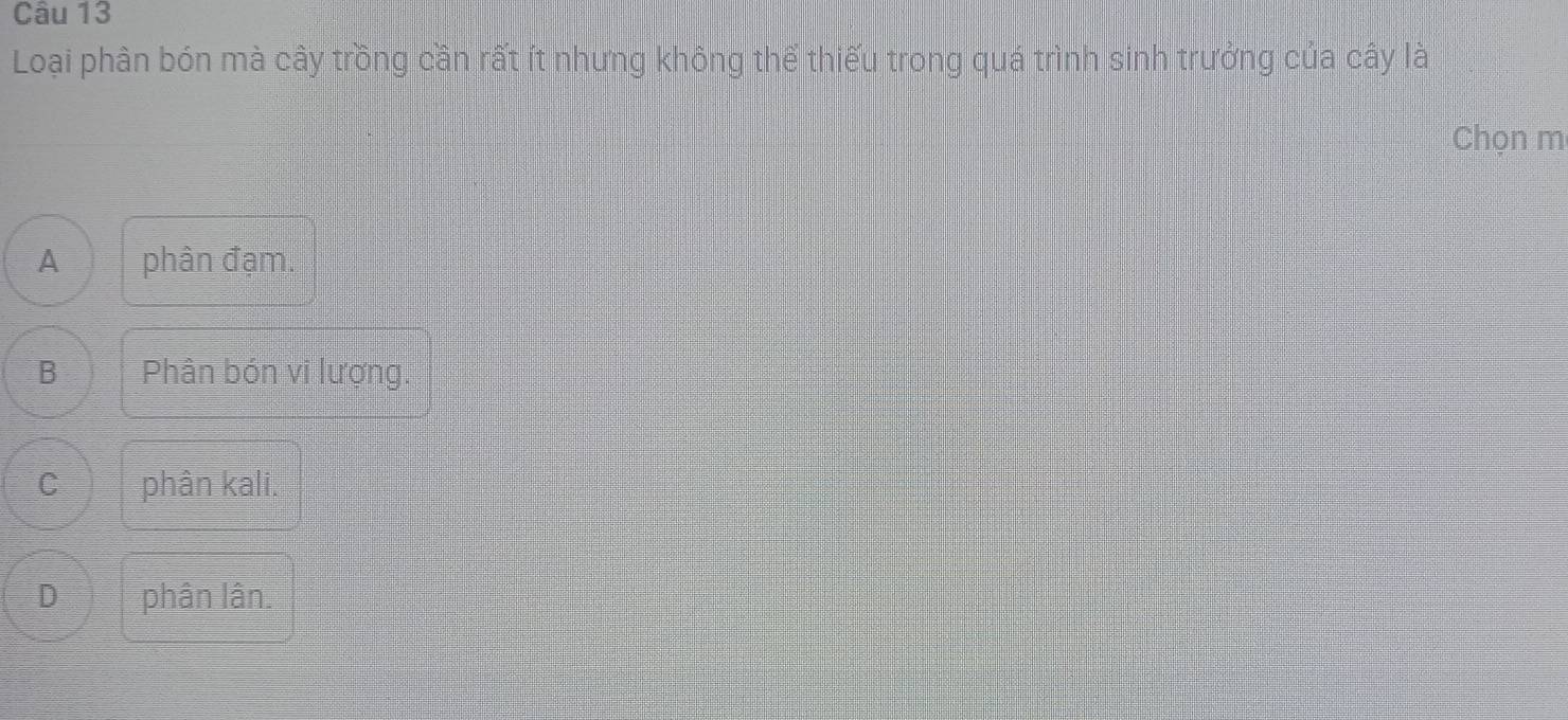 Loại phân bón mà cây trồng cần rất ít nhưng không thể thiếu trong quá trình sinh trưởng của cây là
Chọn m
A phân đạm.
B Phân bón vi lượng.
C phân kali.
D phân lân.