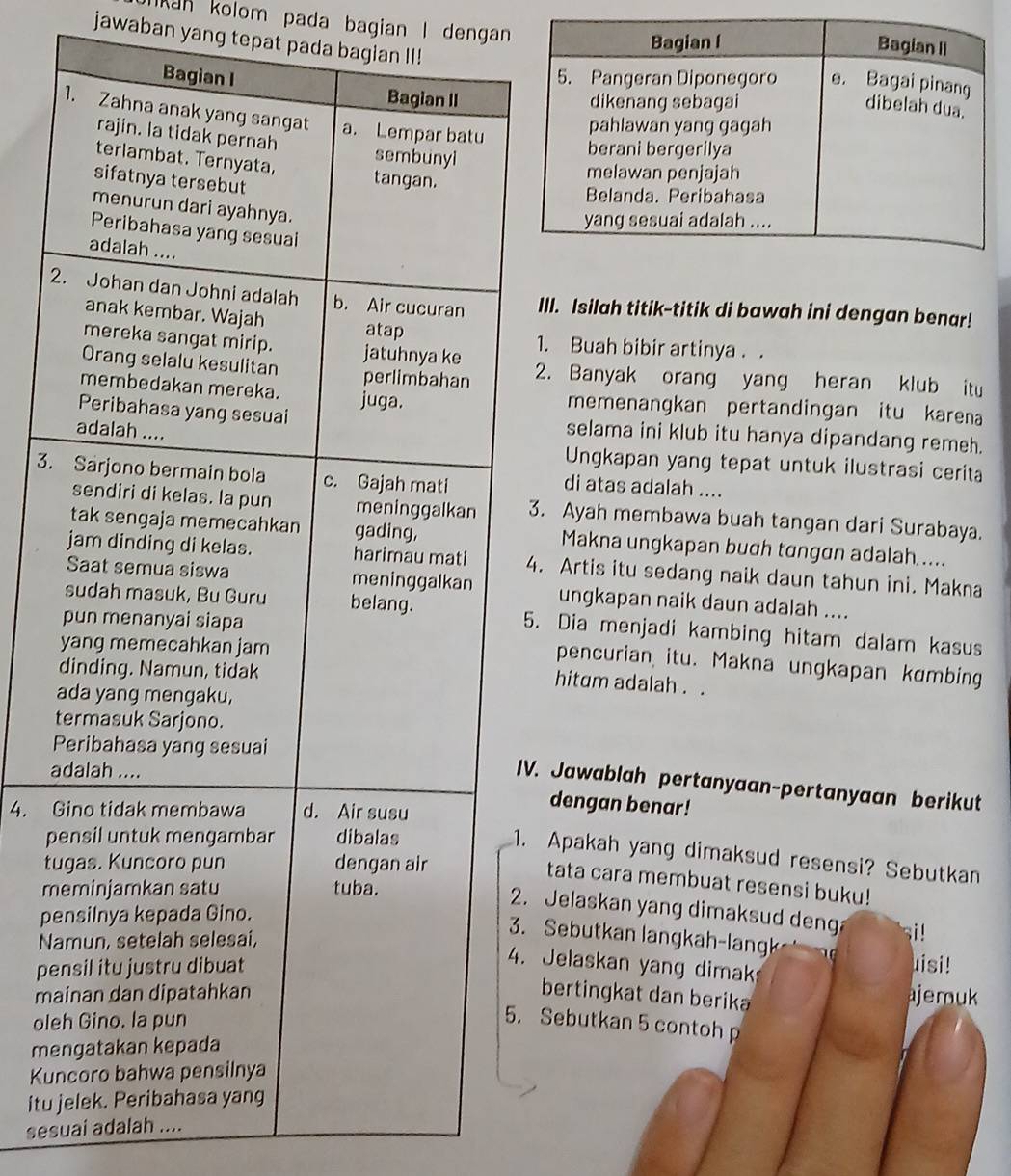 kan kolom pada bagian I dengan 
Bagian I Bagian II
jawaban yang tepat pada bagian II! dibelah dua.
Bagian I 5. Pangeran Diponegoro e. Bagai pinang
Bagian II dikenang sebagai
1. Zahna anak yang sangat a. Lempar batu
pahlawan yang gagah
rajin. la tidak pernah sembunyi
berani bergerilya
terlambat. Ternyata, tangan.
melawan penjajah
sifatnya tersebut
Belanda. Peribahasa
menurun dari ayahnya.
yang sesuai adalah ....
Peribahasa yang sesuai
adalah ....
2. Johan dan Johni adalah b. Air cucuran III. Isilah titik-titik di bawah ini dengan benar!
anak kembar. Wajah
atap
mereka sangat mirip. jatuhnya ke 1. Buah bibir artinya . .
Orang selalu kesulitan perlimbahan 2. Banyak orang yang heran klub itu
membedakan mereka.
Peribahasa yang sesuai juga. memenangkan pertandingan itu karena
adalah ....
selama ini klub itu hanya dipandang remeh.
Ungkapan yang tepat untuk ilustrasi cerita
3. Sarjono bermain bola c. Gajah mati di atas adalah ....
sendiri di kelas. la pun meninggalkan 3. Ayah membawa buah tangan dari Surabaya.
tak sengaja memecahkan gading, Makna ungkapan bugh tɑngan adalah.....
jam dinding di kelas. harimau mati 4. Artis itu sedang naik daun tahun ini. Makna
Saat semua siswa meninggalkan ungkapan naik daun adalah ....
sudah masuk, Bu Guru belang. 5. Dia menjadi kambing hitam dalam kasus
pun menanyai siapa
yang memecahkan jam
pencurian itu. Makna ungkapan kɑmbing
dinding. Namun, tidak
hitum adalah . .
ada yang mengaku,
termasuk Sarjono.
Peribahasa yang sesuai
adalah ....
IV. Jawablah pertanyaan-pertanyaan berikut
4. Gino tidak membawa d. Air susu
dengan benar!
pensil untuk mengambar dibalas
1. Apakah yang dimaksud resensi? Sebutkan
tugas. Kuncoro pun dengan air
tata cara membuat resensi buku!
meminjamkan satu tuba.
2. Jelaskan yang dimaksud deng i !
pensilnya kepada Gino.
Namun, setelah selesai,
3. Sebutkan langkah-langk
4. Jelaskan yang dimak
pensil itu justru dibuat uisi!
bertingkat dan berika
mainan dan dipatahkan ajemuk
oleh Gino. la pun
5. Sebutkan 5 contohp
mengatakan kepada
Kuncoro bahwa pensilnya
itu jelek. Peribahasa yang
sesuai adalah ....