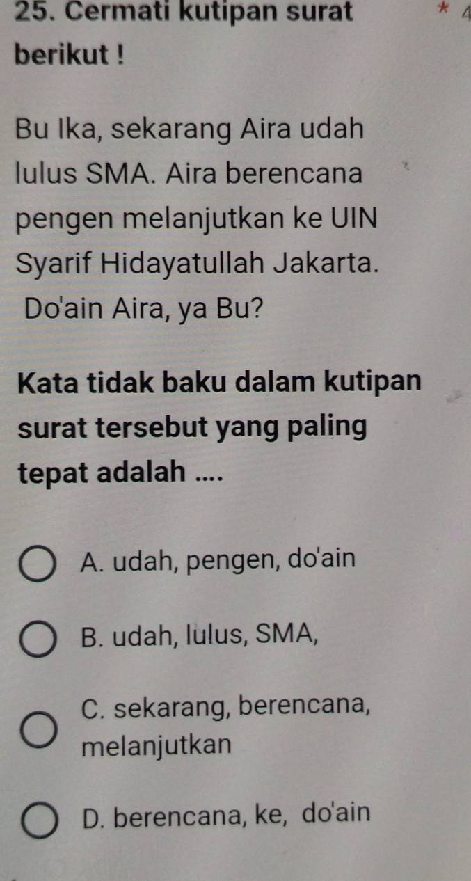 Cermati kutipan surat * 4
berikut !
Bu Ika, sekarang Aira udah
lulus SMA. Aira berencana
pengen melanjutkan ke UIN
Syarif Hidayatullah Jakarta.
Do'ain Aira, ya Bu?
Kata tidak baku dalam kutipan
surat tersebut yang paling
tepat adalah ....
A. udah, pengen, do'ain
B. udah, lulus, SMA,
C. sekarang, berencana,
melanjutkan
D. berencana, ke, do'ain