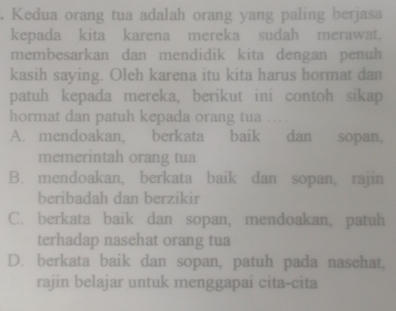 Kedua orang tua adalah orang yang paling berjasa
kepada kita karena mereka sudah merawat.
membesarkan dan mendidik kita dengan penuh
kasih saying. Oleh karena itu kita harus hormat dan
patuh kepada mereka, berikut ini contoh sikap
hormat dan patuh kepada orang tua .
A. mendoakan, berkata baik dan sopan,
memerintah orang tua
B. mendoakan, berkata baik dan sopan, rajin
beribadah dan berzikir
C. berkata baik dan sopan, mendoakan, patuh
terhadap nasehat orang tua
D. berkata baik dan sopan, patuh pada nasehat,
rajin belajar untuk menggapai cita-cita