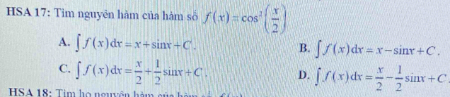 HSA 17: Tìm nguyên hàm của hàm số f(x)=cos^2( x/2 )
A. ∈t f(x)dx=x+sin x+C.
B. ∈t f(x)dx=x-sin x+C.
C. ∈t f(x)dx= x/2 + 1/2 sin x+C.
D. ∈t f(x)dx= x/2 - 1/2 sin x+C
HSA 18: Tim họ nguyên hàm của hà