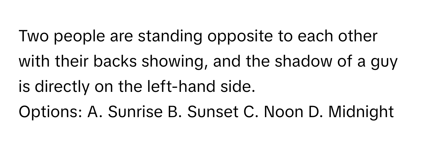 Two people are standing opposite to each other with their backs showing, and the shadow of a guy is directly on the left-hand side. 

Options: A. Sunrise B. Sunset C. Noon D. Midnight