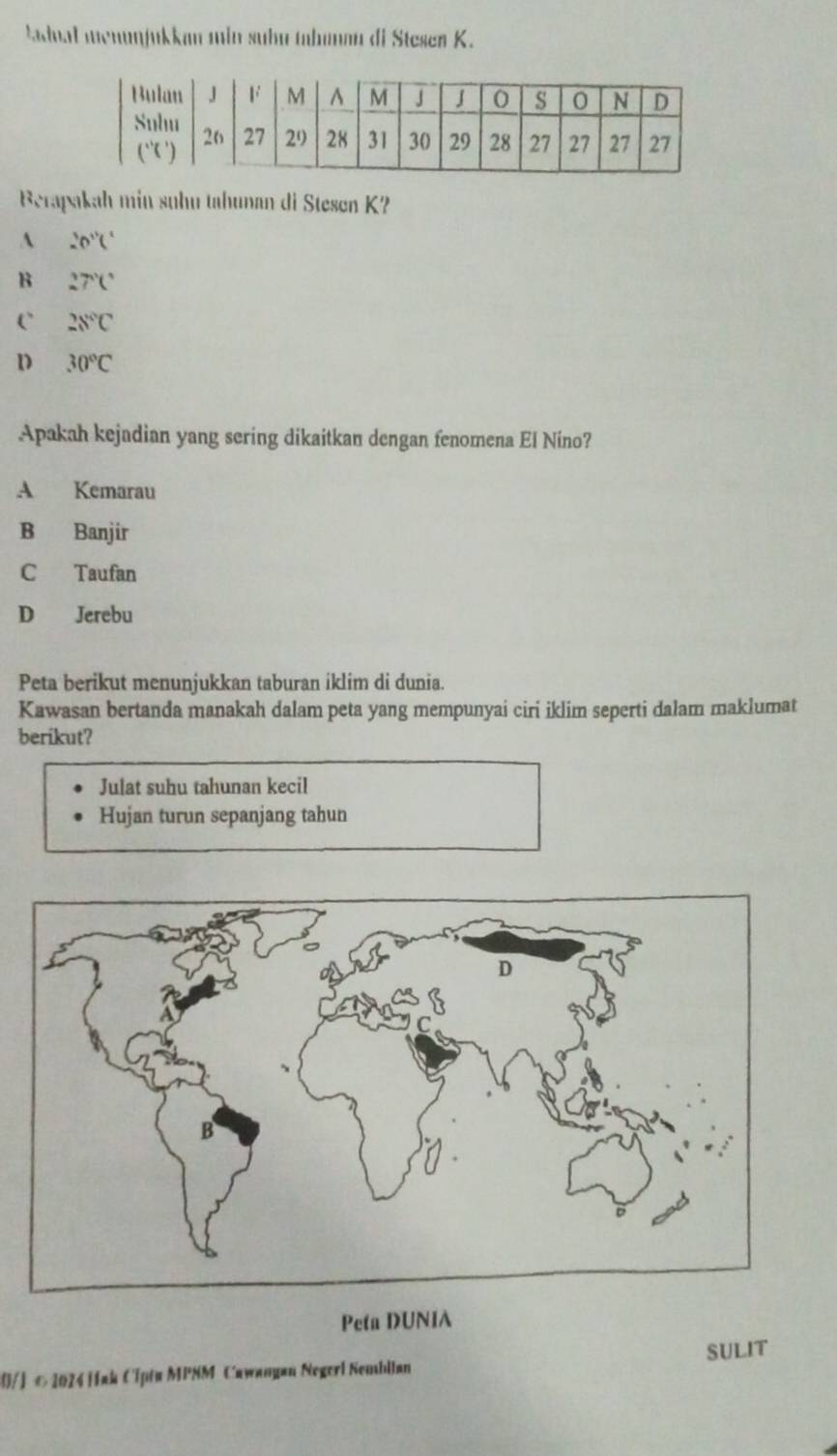 ladnal menunjukkan min suhn tahunan di Ste sen K.
Berapakah min suhu tahunan di Ste sen K?
A 20°C
B 27°C
C` 28°C
D 30°C
Apakah kejadian yang sering dikaitkan dengan fenomena El Nino?
A Kemarau
B Banjir
C Taufan
D Jerebu
Peta berikut menunjukkan taburan iklim di dunia.
Kawasan bertanda manakah dalam peta yang mempunyai ciri iklim seperti dalam maklumat
berikut?
Julat suhu tahunan kecil
Hujan turun sepanjang tahun
Peta DUNIA
0/] © 2024 Hak Cipta MPSM Cawanyan Negerl Nembllan SULIT