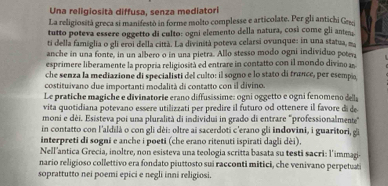 Una religiosità diffusa, senza mediatori 
La religiositá greca si manifestò in forme molto complesse e articolate. Per gli antichi Grji 
tutto poteva essere oggetto di culto: ogni elemento della natura, così come gli anten 
ti della famiglia o gli eroi della città. La divinità poteva celarsi ovunque: in una statua, m 
anche in una fonte, in un albero o in una pietra. Allo stesso modo ogni individuo poter 
esprimere liberamente la propría religiosità ed entrare in contatto con il mondo divino as 
che senza la mediazione di specialisti del culto: il sogno e lo stato di france, per esempio, 
costituivano due importanti modalità di contatto con il divino. 
Le pratiche magiche e divinatorie erano diffusíssime: ogni oggetto e ogni fenomeno della 
vita quotidiana potevano essere utilizzati per predire il futuro od ottenere il favore di de 
moni e dèi. Esisteva poi una pluralità di individui in grado di entrare 'professionalmente' 
in contatto con l'aldilà o con gli dèi: oltre ai sacerdoti c'erano gli indovini, i guaritori, gi 
interpreti di sogni e anche i poeti (che erano ritenuti ispirati dagli dėi). 
Nell'antica Grecia, inoltre, non esisteva una teologia scritta basata su testi sacri: l'immagi- 
nario religioso collettivo era fondato piuttosto sui racconti mitici, che venivano perpetuati 
soprattutto nei poemi epici e negli inni religiosi.