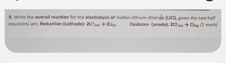 Write the overall reaction for the electrolysis of molten lithium chloripe (LiCI), given the two half 
equations are; Reduction (cathode): 2Li^+_(aq)to 2Li_(s) Oxidaton (anode): 2Cl^-_(aq)to Cl_2(g)(1mark)