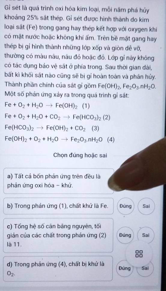 Gi sét là quá trình oxi hóa kim loại, mỗi năm phá hủy 
khoảng 25% sắt thép. Gỉ sét được hình thành do kim 
loại sắt (Fe) trong gang hay thép kết hợp với oxygen khi 
có mặt nước hoặc không khí ẩm. Trên bề mặt gang hay 
thép bị gỉ hình thành những lớp xốp và giòn dễ vỡ, 
thường có màu nâu, nâu đỏ hoặc đỏ. Lớp gỉ này không 
có tác dụng bảo vệ sắt ở phía trong. Sau thời gian dài, 
bất kì khối sắt nào cũng sẽ bị gỉ hoàn toàn và phân hủy. 
Thành phần chính của sắt gí gồm Fe(OH)_2, Fe_2O_3. nH_2O. 
Một số phán ứng xáy ra trong quá trình gỉ sắt:
Fe+O_2+H_2Oto Fe(OH)_2 (1)
Fe+O_2+H_2O+CO_2to Fe(HCO_3)_2(2)
Fe(HCO_3)_2to Fe(OH)_2+CO_2 (3)
Fe(OH)_2+O_2+H_2Oto Fe_2O_3.nH_2O(4)
Chọn đúng hoặc sai 
a) Tất cả bốn phản ứng trên đều là 
phản ứng oxi hóa - khử. 
b) Trong phản ứng (1), chất khử là Fe. Đúng Sai 
c) Tổng hệ số cân bằng nguyên, tối 
giản của các chất trong phản ứng (2) Đúng Sai 
là 11. 
□□ 
d) Trong phản ứng (4), chất bị khử là Đúng Sai
O_2.