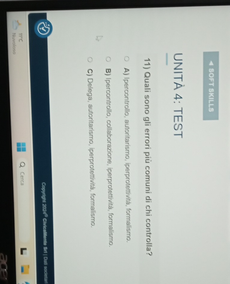 SOFT SKILLS
UNITÀ 4: TEST
11) Quali sono gli errori più comuni di chi controlla?
A) Ipercontrollo, autoritarismo, iperprotettività, formalismo.
B) Ipercontrollo, collaborazione, iperprotettività, formalismo.
C) Delega, autoritarismo, iperprotettività, formalismo.
Copyright 2024 * CivicaMente Sri | Dali societari
11°C 
Cerc
Nuvoloso