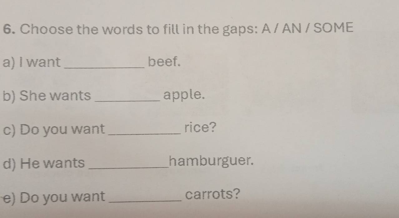 Choose the words to fill in the gaps: A / AN / SOME 
a) I want_ beef. 
b) She wants _apple. 
c) Do you want_ 
rice? 
d) He wants _hamburguer. 
e) Do you want _carrots?