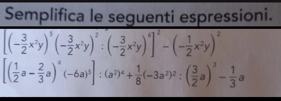 Semplifica le seguenti espressioni.
[(- 3/2 x^2y)^5(- 3/2 x^2y)^2:(- 3/2 x^2y)^6]^2-(- 1/2 x^2y)^2
[( 1/2 a- 2/3 a)^4(-6a)^5]:(a^2)^4+ 1/8 (-3a^2)^2:( 3/2 a)^3- 1/3 a