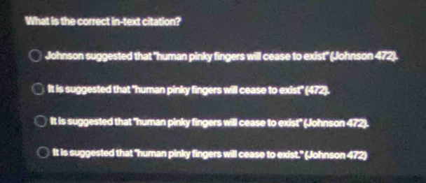 What is the correct in-text citation?
Johnson suggested that "human pinky fingers will cease to exist" (Johnson 472).
It is suggested that "human pinky fingers will cease to exist" (472).
It is suggested that "human pinky fingers will cease to exist" (Johnson 472).
It is suggested that "human pinky fingers will cease to exist." (Johnson 472)