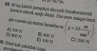 mu _1-mu _2
65. 80 kq kütləli paraşütçü düzxətli bərabərsürətli
horəkət edərək aşağı düşür. Havanın müqavimət
qüvvəsinin qiymətini hesablayın (g=10 m/san^2 ).
A) 500 N B) 400 N
D) 800 N E) 100 N C) 200 N
66. Dörd kub şəkildəki kimi
qoyulmusdu