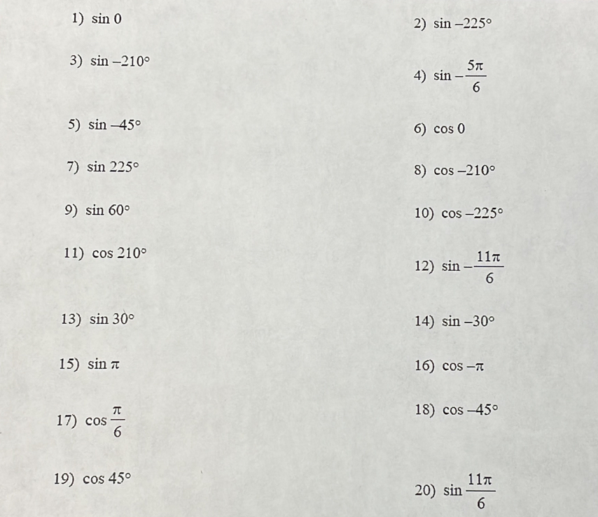 sin 0
2) sin -225°
3) sin -210°
4) sin - 5π /6 
5) sin -45°
6) cos 0
7) sin 225°
8) cos -210°
9) sin 60° 10) cos -225°
11) cos 210° 12) sin - 11π /6 
13) sin 30° 14) sin -30°
15) sin π 16) cos -π
17) cos  π /6 
18) cos -45°
19) cos 45°
20) sin  11π /6 