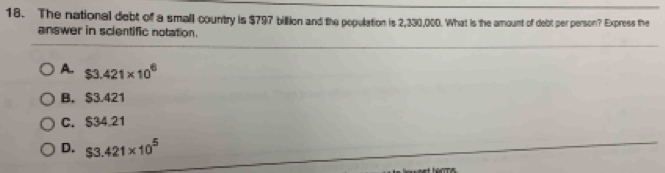 The national debt of a small country is $797 billion and the population is 2,330,000. What is the amount of debt per person? Express the
answer in scientific notation.
A. $3.421* 10^6
B. $3.421
C. S34.21
D. $3.421* 10^5