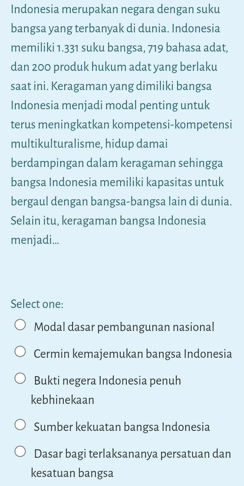 Indonesia merupakan negara dengan suku
bangsa yang terbanyak di dunia. Indonesia
memiliki 1.331 suku bangsa, 719 bahasa adat,
dan 200 produk hukum adat yang berlaku
saat ini. Keragaman yang dimiliki bangsa
Indonesia menjadi modal penting untuk
terus meningkatkan kompetensi-kompetensi
multikulturalisme, hidup damai
berdampingan dalam keragaman sehingga
bangsa Indonesia memiliki kapasitas untuk
bergaul dengan bangsa-bangsa lain di dunia.
Selain itu, keragaman bangsa Indonesia
menjadi...
Select one:
Modal dasar pembangunan nasional
Cermin kemajemukan bangsa Indonesia
Bukti negera Indonesia penuh
kebhinekaan
Sumber kekuatan bangsa Indonesia
Dasar bagi terlaksananya persatuan dan
kesatuan bangsa