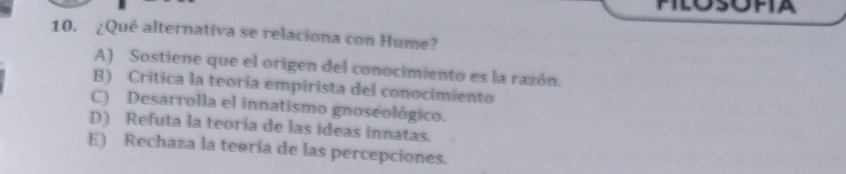 ¿Qué alternativa se relaciona con Hume?
A) Sostiene que el origen del conocimiento es la razón.
B) Critica la teoría empirista del conocimiento
C) Desarrolla el innatismo gnoseológico.
D) Refuta la teoria de las ideas innatas.
E) Rechaza la teoría de las percepciones.