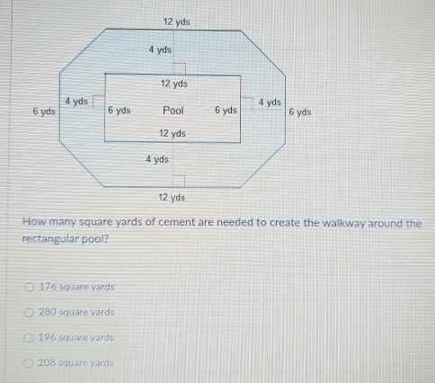 How many square yards of cement are needed to create the walkway around the
rectangular pool?
176 square yards
280 square yards
196 square yards
208 square yards