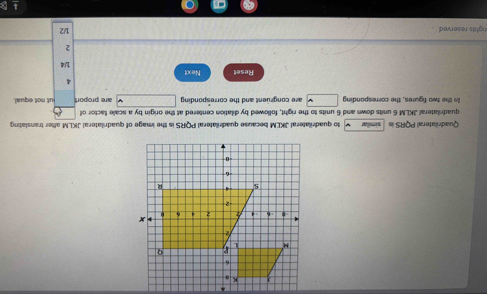 Quadrilateral PQRS is similar to quadrilateral JKLM because quadrilateral PQRS is the image of quadrilateral JKLM after translating 
quadrilateral JKLM 6 units down and 6 units to the right, followed by dilation centered at the origin by a scale factor of 
In the two figures, the corresponding are congruent and the corresponding are proport ut not equal. 
4 
Reset Next 1/4
2 
rights reserved. 1/2