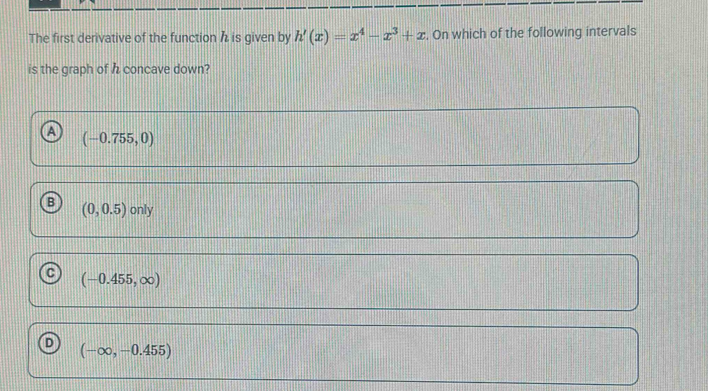 The first derivative of the function h is given by h'(x)=x^4-x^3+x. On which of the following intervals
is the graph of h concave down?
(-0.755,0)
B (0,0.5)only
(-0.455,∈fty )
D (-∈fty ,-0.455)