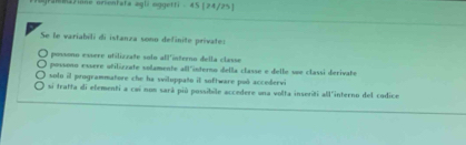 ]ra2Jione orientata agli mggetri . 45 [ 24/2% ]
Se le variabili di istanza sono definite private:
possono essere ufiliczate solo all'ínterno della classe
possono essere atilizzate solamente all"interno della classe e delle see classi derivate
solo il programmatore che ha siluppato il software poó accedervi
si tratta di efementi a cai nos sará più possibile accedere una volta inseriti all'interno del codice