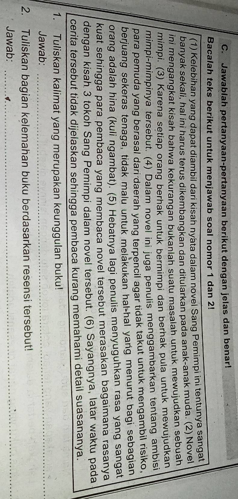 Jawablah pertanyaan-pertanyaan berikut dengan jelas dan benar! 
Bacalah teks berikut untuk menjawab soal nomor 1 dan 2! 
(1) Kelebihan yang dapat diambil dari kisah nyata dalam novel Sang Pemimpi ini tentunya sangat 
banyak sekali, hal ini harus terus dikembangkan dan ditularkan pada anak-anak muda. (2) Novel 
ini mengangkat kisah bahwa kekurangan bukanlah suatu masalah untuk mewujudkan sebuah 
mimpi. (3) Karena setiap orang berhak untuk bermimpi dan berhak pula untuk mewujudkan 
mimpi-mimpinya tersebut. (4) Dalam novel ini juga penulis menggambarkan tentang ambisi 
para pemuda yang berasal dari daerah yang terpencil agar tidak takut untuk mengambil risiko, 
berjuang sekeras tenaga, tidak malu untuk melakukan hal-hal yang menurut bagi sebagian 
orang adalah hina (kuli ngambat). (5) Hebatnya lagi penulis menyuguhkan rasa yang sangat 
kuat sehingga para pembaca yang membaca novel tersebut merasakan bagaimana rasanya 
dengan kisah 3 tokoh Sang Pemimpi dalam novel tersebut. (6) Sayangnya, latar waktu pada 
cerita tersebut tidak dijelaskan sehingga pembaca kurang memahami detail suasananya. 
1. Tuliskan kalimat yang merupakan keunggulan buku! 
Jawab: 
_ 
2. Tuliskan bagian kelemahan buku berdasarkan resensi tersebut! 
Jawab:_