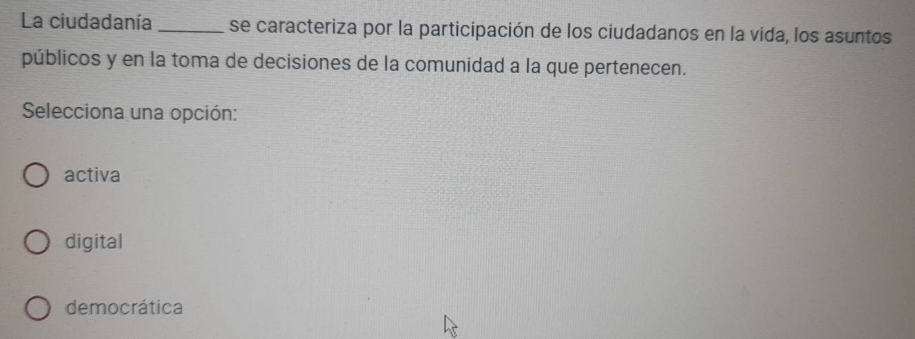 La ciudadanía _se caracteriza por la participación de los ciudadanos en la vida, los asuntos
públicos y en la toma de decisiones de la comunidad a la que pertenecen.
Selecciona una opción:
activa
digital
democrática