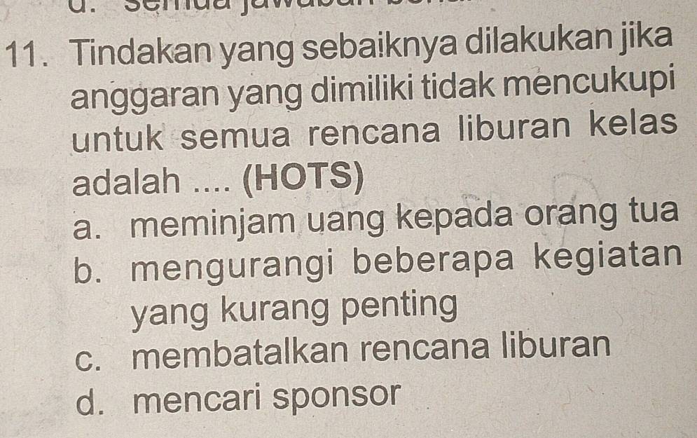 Tindakan yang sebaiknya dilakukan jika
anggaran yang dimiliki tidak mencukupi
untuk semua rencana liburan kelas
adalah .... (HOTS)
a. meminjam uang kepada orang tua
b. mengurangi beberapa kegiatan
yang kurang penting
c. membatalkan rencana liburan
d. mencari sponsor