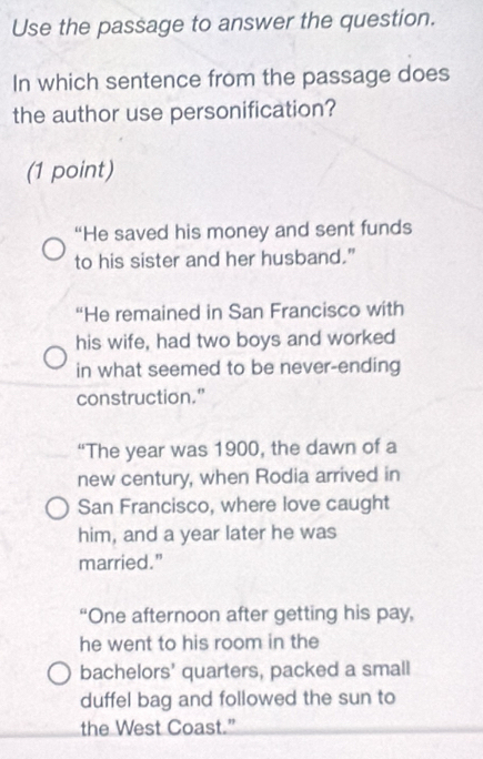 Use the passage to answer the question.
In which sentence from the passage does
the author use personification?
(1 point)
“He saved his money and sent funds
to his sister and her husband."
“He remained in San Francisco with
his wife, had two boys and worked
in what seemed to be never-ending
construction.”
“The year was 1900, the dawn of a
new century, when Rodia arrived in
San Francisco, where love caught
him, and a year later he was
married.”
“One afternoon after getting his pay,
he went to his room in the
bachelors' quarters, packed a small
duffel bag and followed the sun to
the West Coast.”