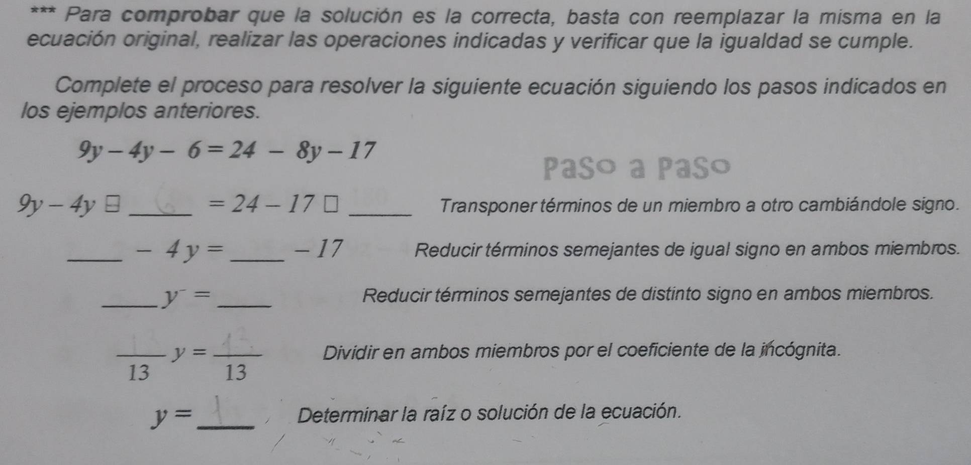 Para comprobar que la solución es la correcta, basta con reemplazar la misma en la 
ecuación original, realizar las operaciones indicadas y verificar que la igualdad se cumple. 
Complete el proceso para resolver la siguiente ecuación siguiendo los pasos indicados en 
los ejemplos anteriores.
9y-4y-6=24-8y-17
P Paso
=24-17□
9y-4y __ Transponer términos de un miembro a otro cambiándole signo. 
_ -4y= _  - 17 Reducir términos semejantes de igual signo en ambos miembros. 
_ y^-= _ Reducir términos semejantes de distinto signo en ambos miembros. 
_ y= _ Dividir en ambos miembros por el coeficiente de la incógnita. 
13 ,.. 13 、 
_ y=
Determinar la raíz o solución de la ecuación.