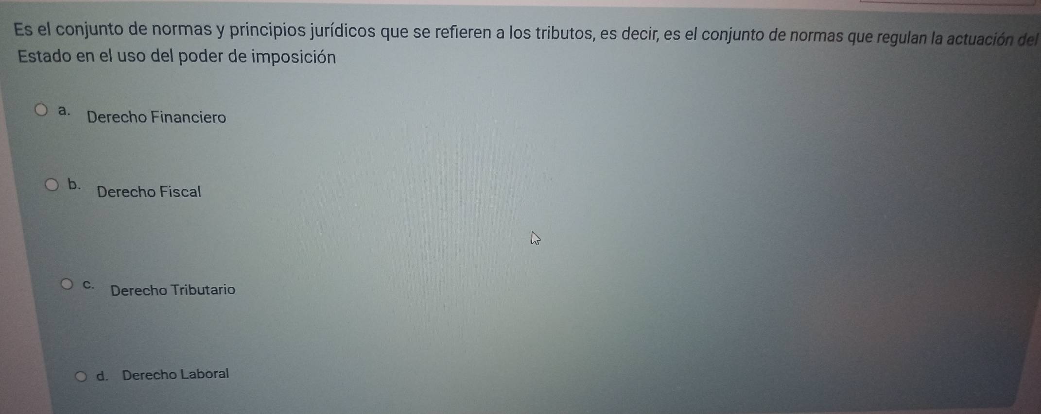 Es el conjunto de normas y principios jurídicos que se refieren a los tributos, es decir, es el conjunto de normas que regulan la actuación del
Estado en el uso del poder de imposición
a. Derecho Financiero
b. Derecho Fiscal
C. Derecho Tributario
d. Derecho Laboral