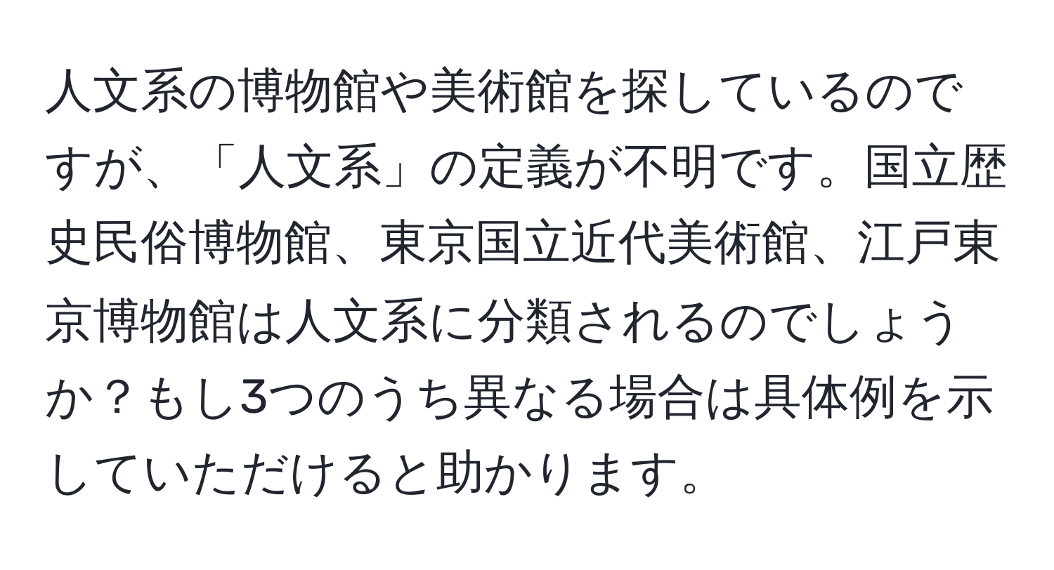 人文系の博物館や美術館を探しているのですが、「人文系」の定義が不明です。国立歴史民俗博物館、東京国立近代美術館、江戸東京博物館は人文系に分類されるのでしょうか？もし3つのうち異なる場合は具体例を示していただけると助かります。