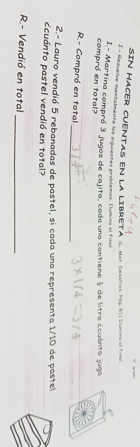 gredo 
SIN HACER CUENTAS EN LA LIBRETA (L. Mat. Desafíos Pág. 81) Ilumina al final 
I.- Resuelve mentalmente los siguientes problemas. Ilumina al final 
1.- Martina compró 3 jugos de cajita, cada uno contiene  1/4  de litro ¿cuánto jugo 
compró en total? 
_ 
R.- Compró en total_ 
2.- Lauro vendió 5 rebanadas de pastel, si cada una representa 1/10 de pastel 
ccuánto pastel vendió en total? 
R.- Vendió en total_