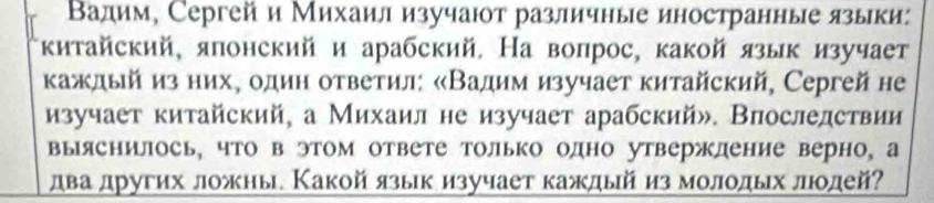 Вадим, Сергейи Михаил изучаюот различные иностранные языки: 
китайский, японский и арабский. На вопрос, какой язык изучает 
каждый из нихΡ один ответил: «Вадим изучает китайский, Сергей не 
изучает китайский, а Михаил не изучает арабский». Впоследствии 
выяснилось, что в этом ответе только одно утвержление верно, а 
два других ложны. Какой языкизучает каждый из молодых лодей?