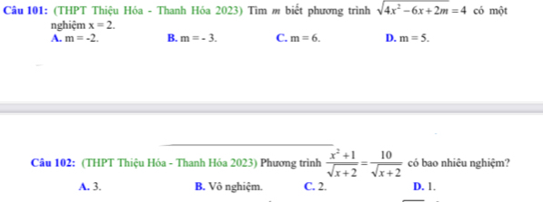 (THPT Thiệu Hóa - Thanh Hóa 2023) Tìm m biết phương trình sqrt(4x^2-6x+2m)=4 có một
nghiệm x=2.
A. m=-2. B. m=-3. C. m=6. D. m=5. 
Câu 102: (THPT Thiệu Hóa - Thanh Hóa 2023) Phương trình  (x^2+1)/sqrt(x+2) = 10/sqrt(x+2)  có bao nhiêu nghiệm?
A. 3. B. Vô nghiệm. C. 2. D. 1.