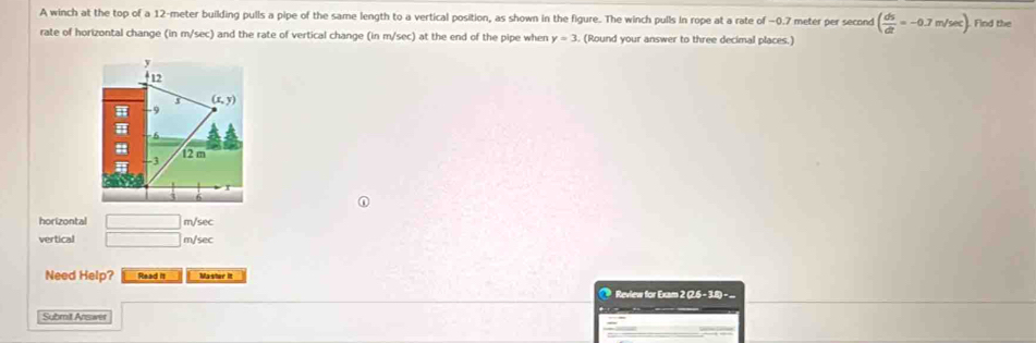 A winch at the top of a 12-meter building pulls a pipe of the same length to a vertical position, as shown in the figure. The winch pulls in rope at a rate of −0.7 meter per second ( ds/dt =-0.7m/sec ). Find the
rate of horizontal change (in m/sec) and the rate of vertical change (in m/sec) at the end of the pipe when y=3. (Round your answer to three decimal places.)
horizontal □ m/sec
vertical □ m/sec
Need Help? Read it Master it
@ Review for Exam 2 (2.6 - 3.8) - 
Submit Answet