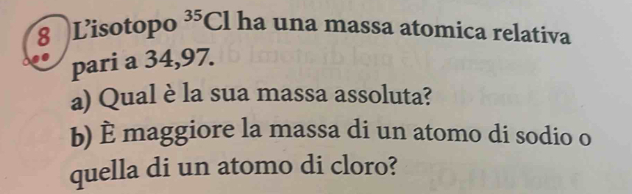 Lisotopo 35 Cl ha una massa atomica relativa 
pari a 34,97. 
a) Qual è la sua massa assoluta? 
b) È maggiore la massa di un atomo di sodio o 
quella di un atomo di cloro?